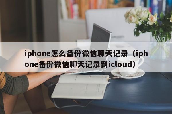 iphone怎么备份微信聊天记录（iphone备份微信聊天记录到icloud）